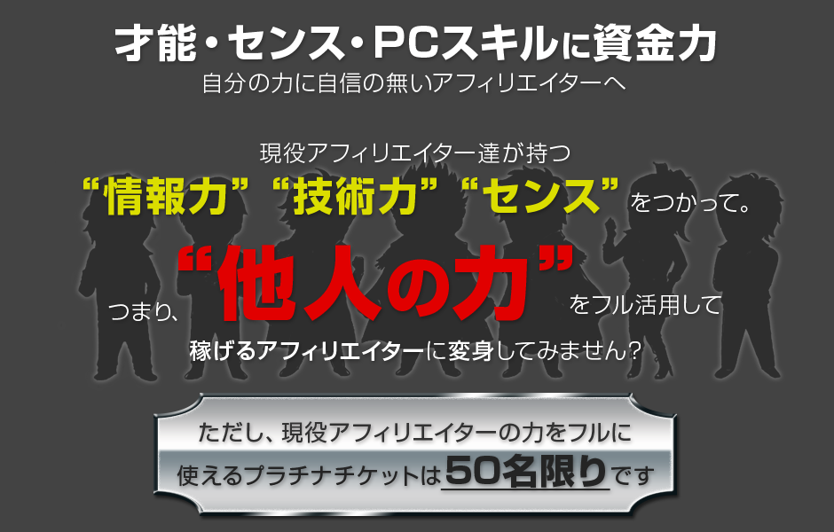 才能・センス・PCスキルに資金力 全てに欠けているアフィリエイターへ アナタが嫌でも結果を出してしまう、情報 サポート 仲間 ツール その全てを提供します。ただし・・・このプラチナチケットは期間限定です・・・