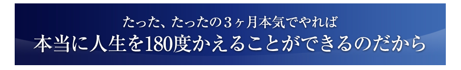 たった、たったの３ヶ月、本気でやれば本当に人生を１８０°変えることができるのだから