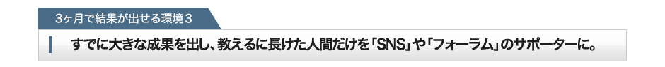 「2ヶ月で結果が出せる環境3」すでに大きな成果を出し、教えるに長けた人間だけを「SNS」や「フォーラム」のサポーターに。