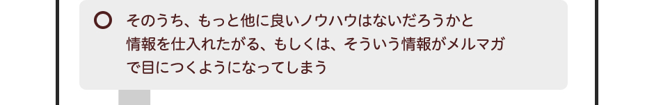 そのうち、もっと他に良いノウハウはないだろうかと情報を仕入れたがる、もしくは、そういう情報がメルマガで目につくようになってしまう