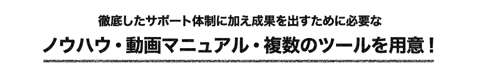 徹底したサポート体制に加え、成果を出すために必要なノウハウ・動画マニュアル・複数のツールを用意！