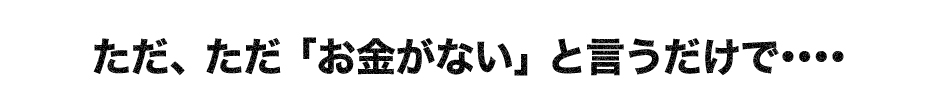 ただ、ただ「お金がない」と言うだけで・・・・