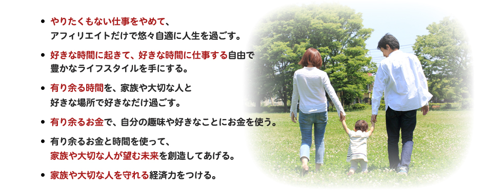 ・やりたくもない仕事をやめて、アフィリエイトだけで悠々自適に人生を過ごす。・好きな時間に起きて、好きな時間に仕事する自由で豊かなライフスタイルを手にする。・有り余る時間を、家族や大切な人と好きな場所で好きなだけ過ごす。・有り余るお金で、自分の趣味や好きなことにお金を使う。・有り余るお金と時間を使って、家族や大切な人が望む未来を創造してあげる。・家族や大切な人を守れる経済力をつける。