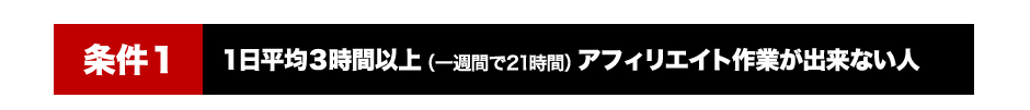 「条件１」1日平均３時間以上（１周間で２１時間）アフィリエイト作業が出来ない人